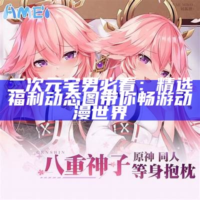 二次元宅男必看：精选福利动态图带你畅游动漫世界