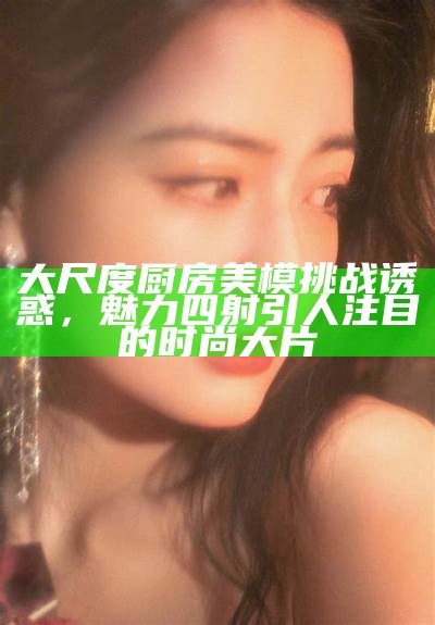 大尺度厨房美模难题诱惑，魅力四射引人注目的时尚大片