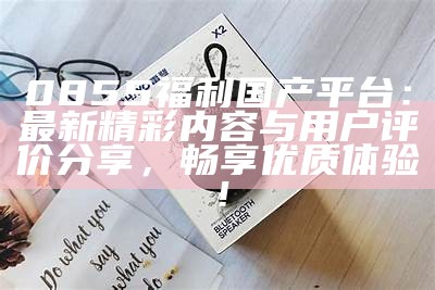 0855福利国产平台：最新精彩内容与用户评价分享，畅享优质体验！