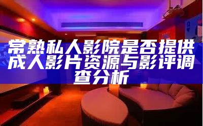 常熟私人影院是否提供成人影片资源与影评调查调查