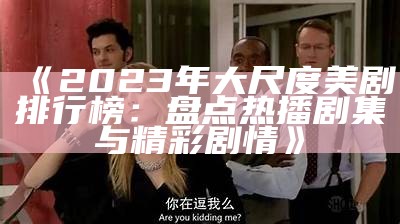 《2023年大尺度美剧排行榜：盘点热播剧集与精彩剧情》