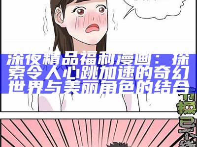 深夜精品福利漫画：探索令人心跳加速的奇幻世界与美丽角色的结合