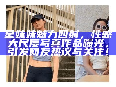 星妹妹魅力四射，性感大尺度写真作品曝光，引发网友热议与关注！