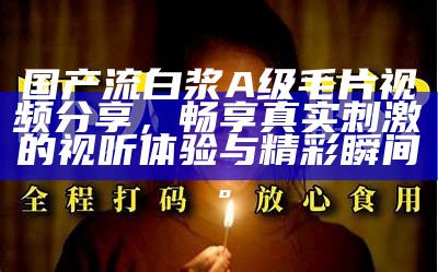 国产流白浆A级毛片视频分享，畅享真实刺激的视听体验与精彩瞬间。