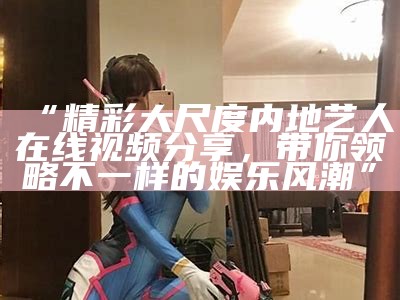 “精彩大尺度内地艺人在线视频分享，带你领略不一样的娱乐风潮”