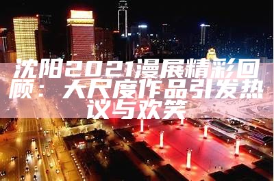 沈阳2021漫展精彩回顾：大尺度作品引发热议与欢笑
