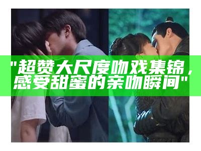 "超赞大尺度吻戏集锦，感受甜蜜的亲吻瞬间"
