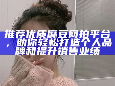 推荐优质麻豆网拍平台，助你轻松打造个人品牌和提升销售业绩
