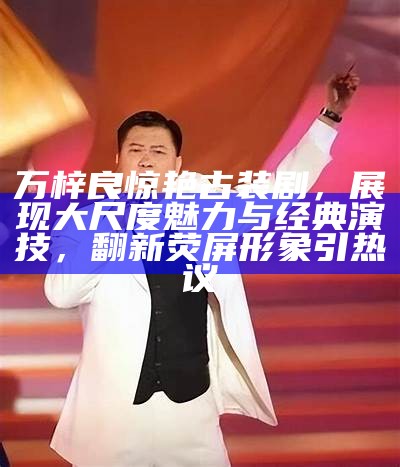 万梓良惊艳古装剧，展现大尺度魅力与经典演技，翻新荧屏形象引热议