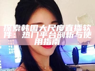 探索韩国大尺度直播软件：热门平台剖析与使用指南