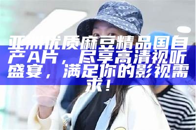 亚洲优质麻豆精品国自产A片，尽享高清视听盛宴，满足你的影视需求！
