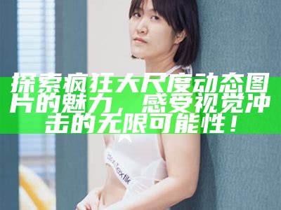 探索疯狂大尺度动态图片的魅力，感受视觉冲击的无限可能性！