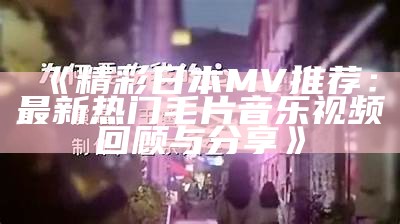 《精彩日本MV推荐：最新热门毛片音乐视频回顾与分享》