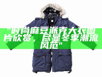 "时尚麻豆派克大衣图片欣赏，尽显冬季潮流风范"