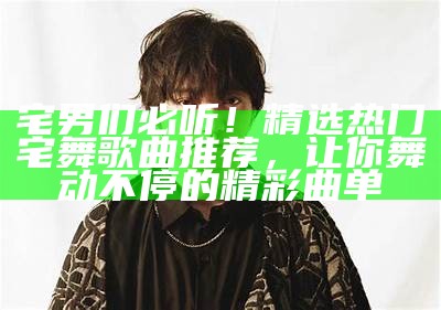 宅男们必听！精选热门宅舞歌曲推荐，让你舞动不停的精彩曲单
