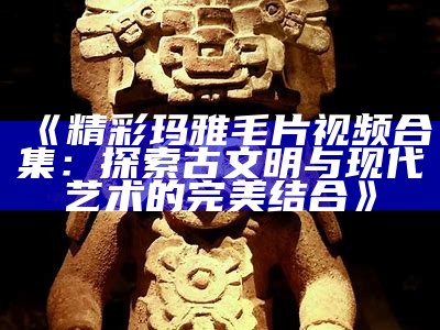 《精彩玛雅毛片视频合集：探索古文明与现代艺术的完美结合》