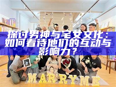 探讨男神与宅女文化：如何看待他们的互动与影响力？