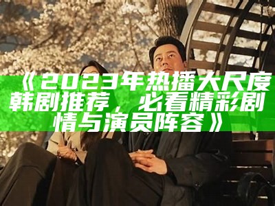 《2023年热播大尺度韩剧推荐，必看精彩剧情与演员阵容》