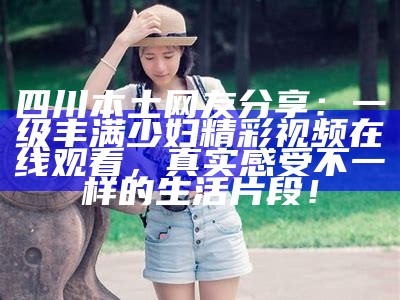 四川本土网友分享：一级丰满少妇精彩视频在线观看，真实感受不一样的生活片段！