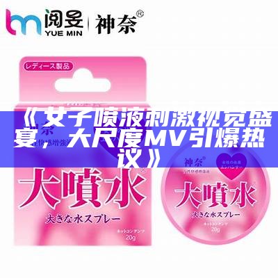 《女子喷液刺激视觉盛宴，大尺度MV引爆热议》