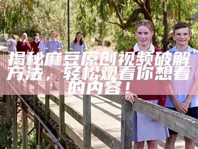 揭秘麻豆原创视频破解方法，轻松观看你想看的内容！