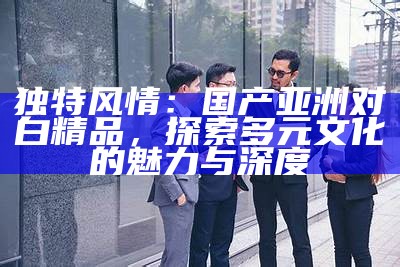 特有风情：国产亚洲对白精品，探索多元文化的魅力与深度